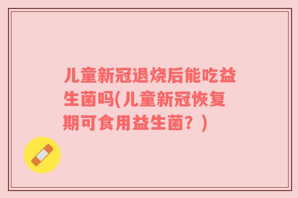儿童新冠退烧后能吃益生菌吗(儿童新冠恢复期可食用益生菌?)