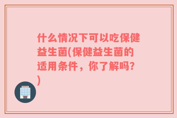 什么情况下可以吃保健益生菌(保健益生菌的适用条件，你了解吗？)