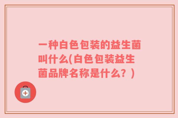 一种白色包装的益生菌叫什么(白色包装益生菌品牌名称是什么？)