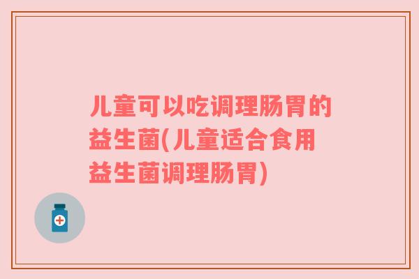 儿童可以吃调理肠胃的益生菌(儿童适合食用益生菌调理肠胃)
