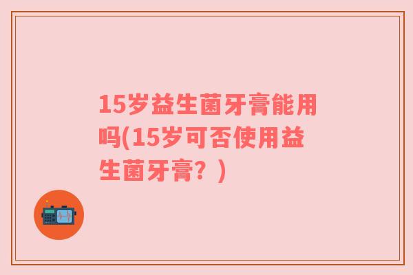 15岁益生菌牙膏能用吗(15岁可否使用益生菌牙膏？)
