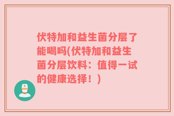 伏特加和益生菌分层了能喝吗(伏特加和益生菌分层饮料：值得一试的健康选择！)