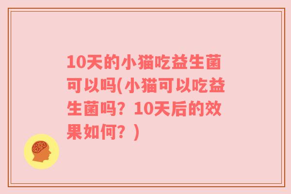 10天的小猫吃益生菌可以吗(小猫可以吃益生菌吗？10天后的效果如何？)