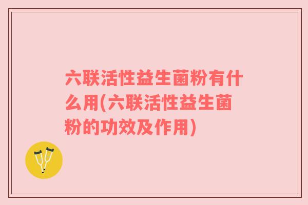 六联活性益生菌粉有什么用(六联活性益生菌粉的功效及作用)