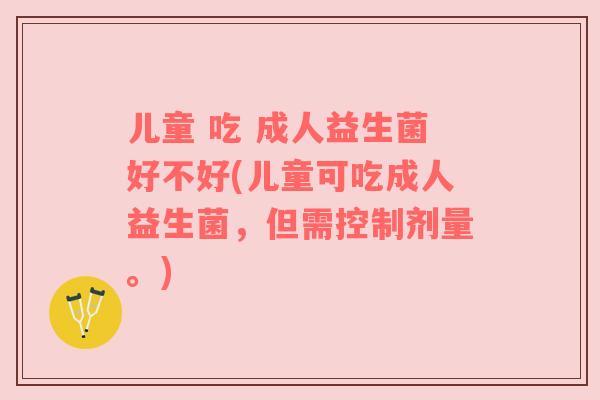 儿童 吃 成人益生菌好不好(儿童可吃成人益生菌，但需控制剂量。)