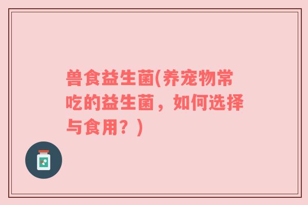 兽食益生菌(养宠物常吃的益生菌，如何选择与食用？)