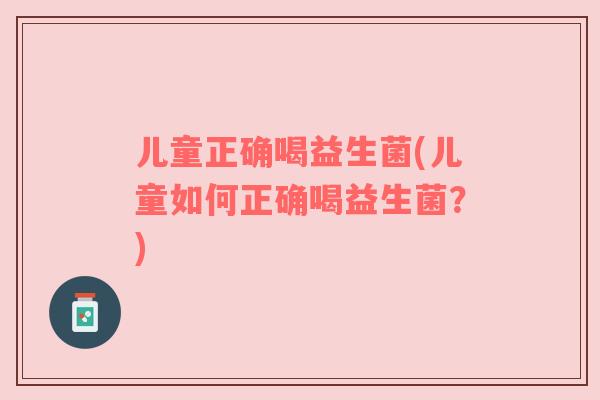 儿童正确喝益生菌(儿童如何正确喝益生菌？)