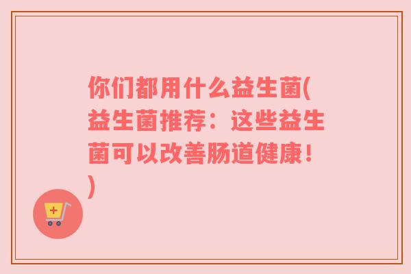 你们都用什么益生菌(益生菌推荐：这些益生菌可以改善肠道健康！)