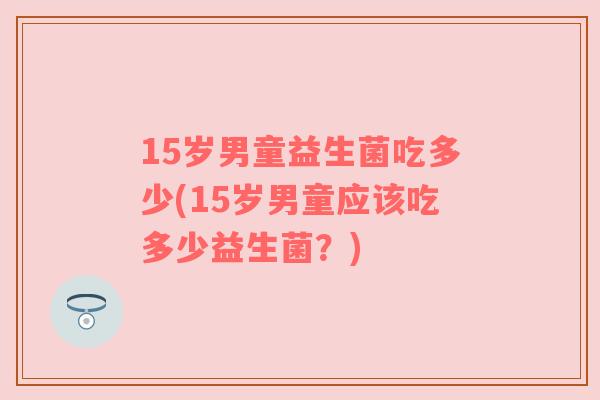 15岁男童益生菌吃多少(15岁男童应该吃多少益生菌？)