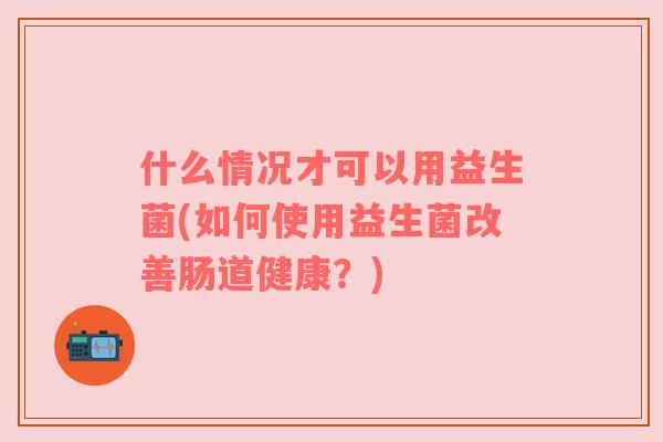 什么情况才可以用益生菌(如何使用益生菌改善肠道健康?) 什么情况才可以用益生菌(如何使用益生菌改善肠道健康?)