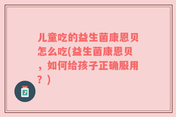 儿童吃的益生菌康恩贝怎么吃(益生菌康恩贝，如何给孩子正确服用？)