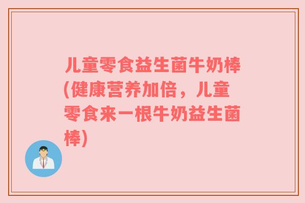 儿童零食益生菌牛奶棒(健康营养加倍，儿童零食来一根牛奶益生菌棒)