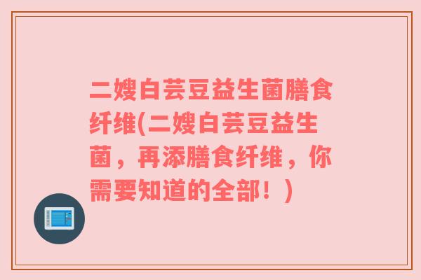 二嫂白芸豆益生菌膳食纤维(二嫂白芸豆益生菌，再添膳食纤维，你需要知道的全部！)