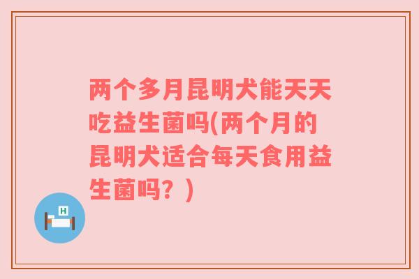 两个多月昆明犬能天天吃益生菌吗(两个月的昆明犬适合每天食用益生菌吗？)