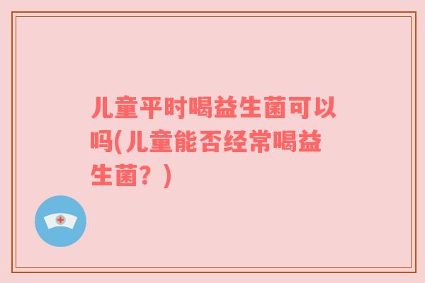 儿童平时喝益生菌可以吗(儿童能否经常喝益生菌?) 儿童平时喝益生菌可以吗(儿童能否经常喝益生菌?)