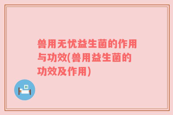 兽用无忧益生菌的作用与功效(兽用益生菌的功效及作用) 兽用无忧益生菌的作用与功效(兽用益生菌的功效及作用)