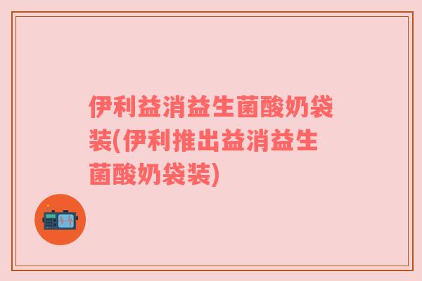 伊利益消益生菌酸奶袋装(伊利推出益消益生菌酸奶袋装)