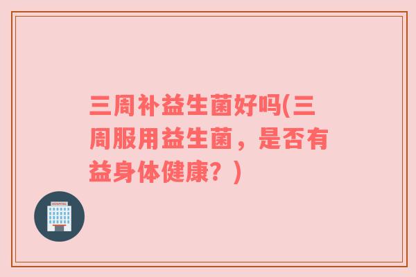 三周补益生菌好吗(三周服用益生菌,是否有益身体健康?) 三周补益生菌好吗(三周服用益生菌,是否有益身体健康?)