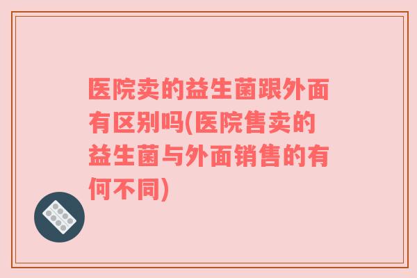 医院卖的益生菌跟外面有区别吗(医院售卖的益生菌与外面销售的有何不同)