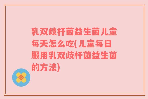 乳双歧杆菌益生菌儿童每天怎么吃(儿童每日服用乳双歧杆菌益生菌的方法)