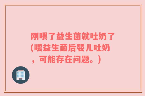 刚喂了益生菌就吐奶了(喂益生菌后婴儿吐奶，可能存在问题。)