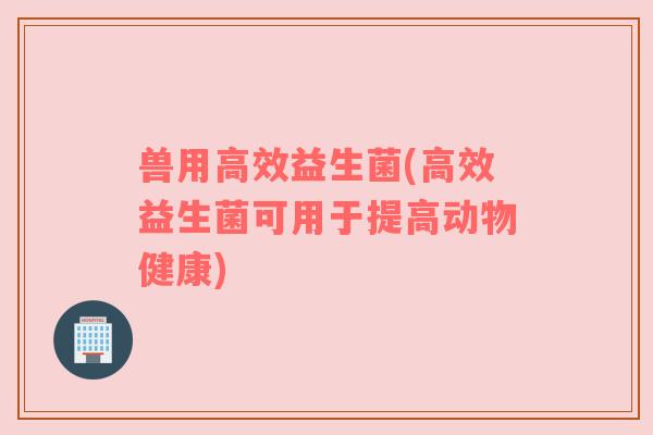 兽用高效益生菌(高效益生菌可用于提高动物健康)