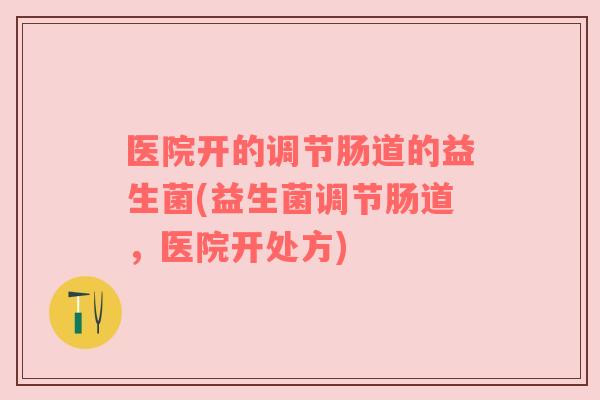 医院开的调节肠道的益生菌(益生菌调节肠道，医院开处方)