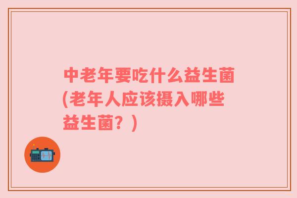 中老年要吃什么益生菌(老年人应该摄入哪些益生菌?) 中老年要吃什么益生菌(老年人应该摄入哪些益生菌?)