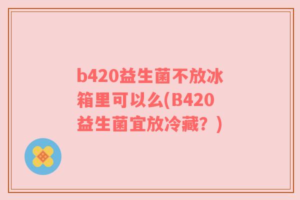 b420益生菌不放冰箱里可以么(B420益生菌宜放冷藏？)