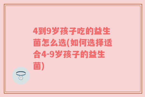 4到9岁孩子吃的益生菌怎么选(如何选择适合4-9岁孩子的益生菌)