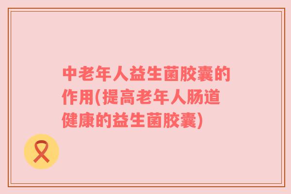 中老年人益生菌胶囊的作用(提高老年人肠道健康的益生菌胶囊) 中老年人益生菌胶囊的作用(提高老年人肠道健康的益生菌胶囊)
