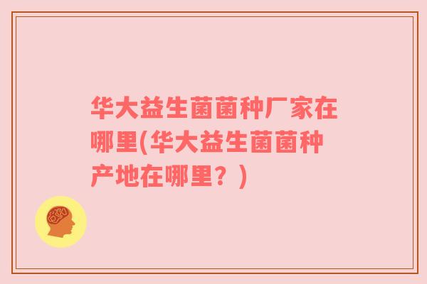 华大益生菌菌种厂家在哪里(华大益生菌菌种产地在哪里？)