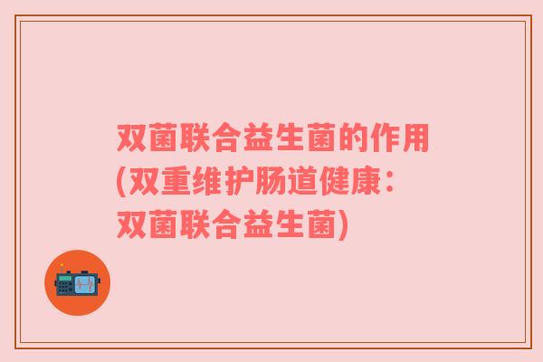 双菌联合益生菌的作用(双重维护肠道健康:双菌联合益生菌) 双菌联合益生菌的作用(双重维护肠道健康:双菌联合益生菌)