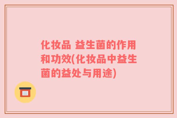 化妆品 益生菌的作用和功效(化妆品中益生菌的益处与用途)