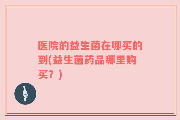 医院的益生菌在哪买的到(益生菌药品哪里购买?) 医院的益生菌在哪买的到(益生菌药品哪里购买?)