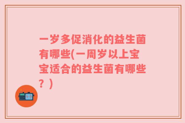 一岁多促消化的益生菌有哪些(一周岁以上宝宝适合的益生菌有哪些？)