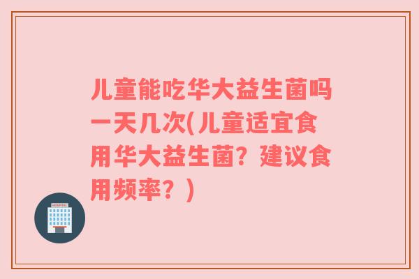 儿童能吃华大益生菌吗一天几次(儿童适宜食用华大益生菌？建议食用频率？)