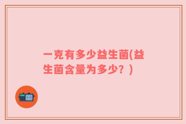 一克有多少益生菌(益生菌含量为多少?) 一克有多少益生菌(益生菌含量为多少?)
