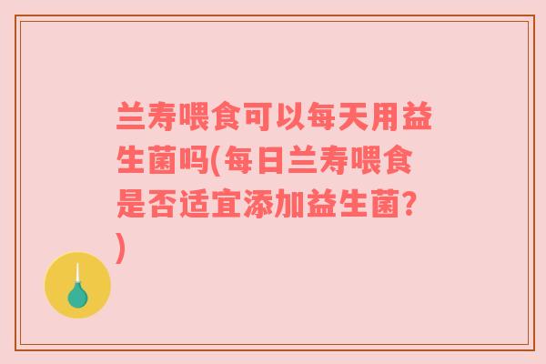 兰寿喂食可以每天用益生菌吗(每日兰寿喂食是否适宜添加益生菌？)