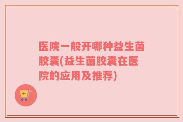 医院一般开哪种益生菌胶囊(益生菌胶囊在医院的应用及推荐)