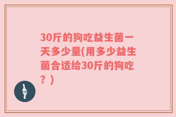 30斤的狗吃益生菌一天多少量(用多少益生菌合适给30斤的狗吃？)
