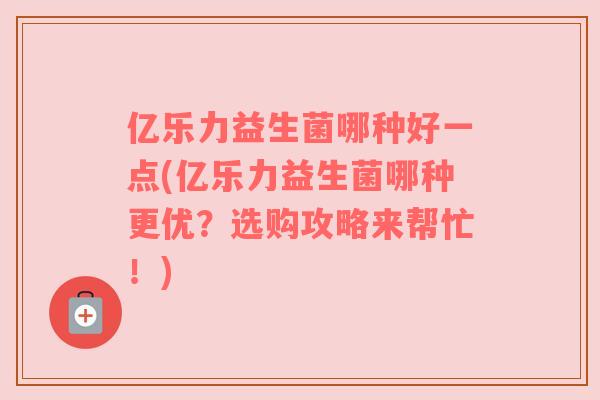 亿乐力益生菌哪种好一点(亿乐力益生菌哪种更优？选购攻略来帮忙！)