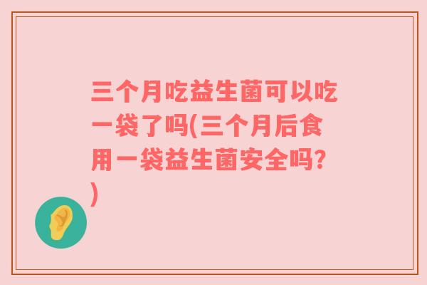 三个月吃益生菌可以吃一袋了吗(三个月后食用一袋益生菌安全吗？)