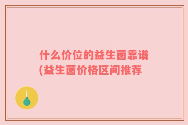 什么价位的益生菌靠谱(益生菌价格区间推荐 什么价位的益生菌靠谱(益生菌价格区间推荐