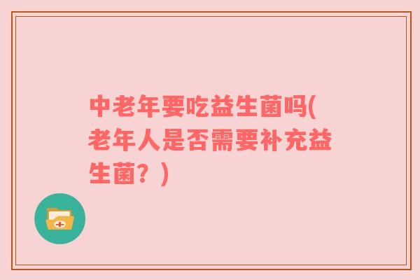 中老年要吃益生菌吗(老年人是否需要补充益生菌?) 中老年要吃益生菌吗(老年人是否需要补充益生菌?)