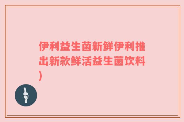 伊利益生菌新鲜伊利推出新款鲜活益生菌饮料) 伊利益生菌新鲜伊利推出新款鲜活益生菌饮料)