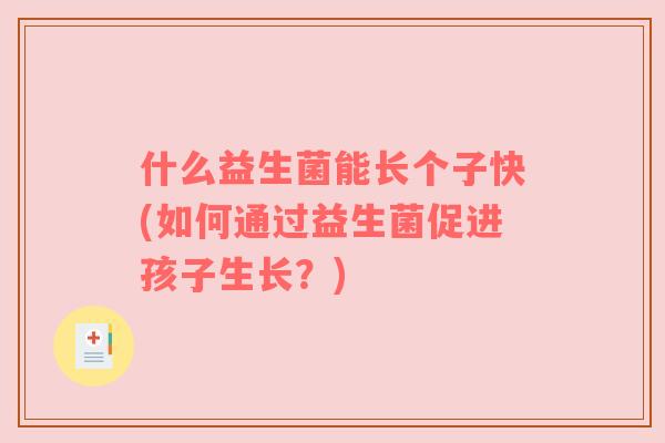 什么益生菌能长个子快(如何通过益生菌促进孩子生长?) 什么益生菌能长个子快(如何通过益生菌促进孩子生长?)