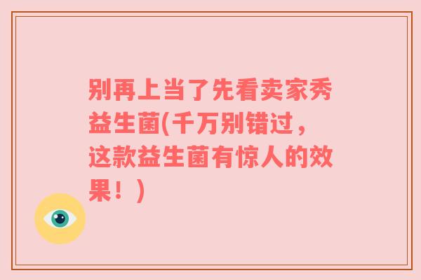 别再上当了先看卖家秀益生菌(千万别错过,这款益生菌有惊人的效果!) 别再上当了先看卖家秀益生菌(千万别错过,这款益生菌有惊人的效果!)