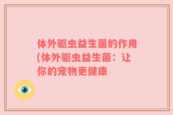 体外驱虫益生菌的作用(体外驱虫益生菌:让你的宠物更健康 体外驱虫益生菌的作用(体外驱虫益生菌:让你的宠物更健康