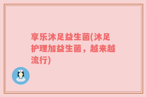 享乐沐足益生菌(沐足护理加益生菌，越来越流行)